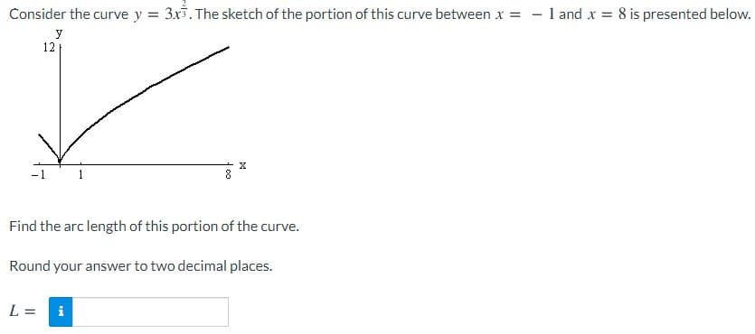 Consider the curve y = 3x3. The sketch of the portion of this curve between x = - 1 and x = 8 is presented below.
y
12
-1
Find the arc length of this portion of the curve.
Round your answer to two decimal places.
L =
i
