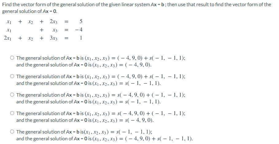 Find the vector form of the general solution of the given linear system Ax = b; then use that result to find the vector form of the
general solution of Ax = 0.
X1
+ x2
+ 2x3
X1
+
X3
-4
2x1
+ x2
+ 3x3
1
O The general solution of Ax = b is (x1, x2, x3) = (- 4,9, 0) + s(- 1, - 1, 1);
and the general solution of Ax = 0 is (x), x2, x3) = (- 4, 9, 0).
O The general solution of Ax = b is (x1, x2, x3) = (- 4, 9, 0) + s( - 1, - 1, 1);
and the general solution of Ax = 0 is (x1, x2, X3) = s(- 1, 1, 1).
%3D
O The general solution of Ax = b is (x1, x2, x3) = s( - 4, 9, 0) + (- 1, – 1, 1);
and the general solution of Ax = 0 is (x1, x2, x3) = s(- 1, - 1, 1).
O The general solution of Ax = b is (x1, x2, x3) = s(- 4, 9, 0) + (- 1, - 1, 1);
and the general solution of Ax = 0 is (x1, x2, x3) = s( - 4, 9, 0).
O The general solution of Ax = b is(x1, x2, X3) = s( - 1, – 1, 1);
and the general solution of Ax = 0 is (x1, x2, x3) = (- 4,9, 0) + s( – 1, – 1, 1).
