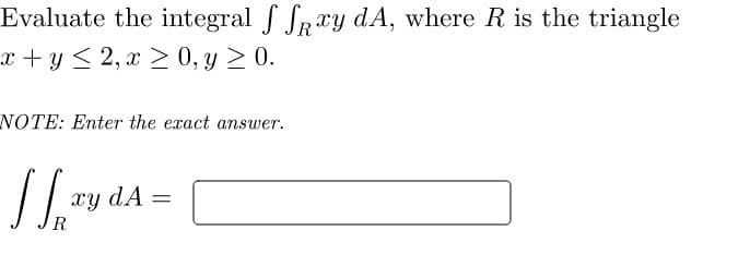 Evaluate the integral f SRry dA, where R is the triangle
x + y < 2, x > 0, y 2 0.
NOTE: Enter the exact answer.
xy dA =
R
