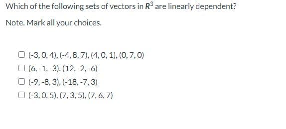 Which of the following sets of vectors in R° are linearly dependent?
Note. Mark all your choices.
O (-3,0, 4), (-4, 8, 7), (4, 0, 1), (0, 7,0)
O (6, -1, -3), (12, -2, -6)
O (-9, -8, 3), (-18, -7, 3)
O (-3, 0, 5), (7, 3, 5), (7, 6, 7)
