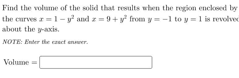 Find the volume of the solid that results when the region enclosed by
the curves x = 1 –
- y? and x =9 + y? from y = -1 to y = 1 is revolved
about the y-axis.
NOTE: Enter the exact answer.
Volume =
