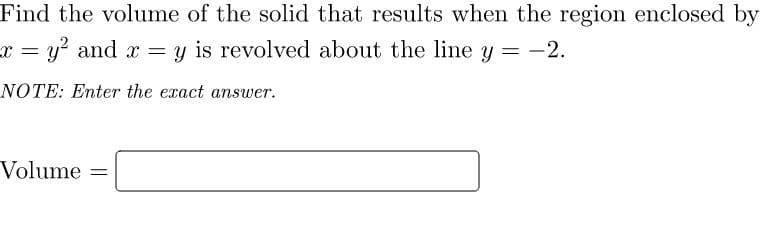 Find the volume of the solid that results when the region enclosed by
x = y? and x = y is revolved about the line y = -2.
NOTE: Enter the exact answer.
Volume =
