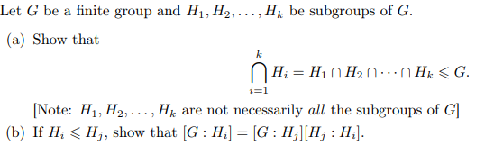 Let G be a finite group and H1, H2,..., Hk be subgroups of G.
(a) Show that
k
H; = H1 N H2 N·...n Hk < G.
i=1
[Note: H1, H2,..., H are not necessarily all the subgroups of G]
(b) If H; < Hj, show that [G : H;] = [G : H;][H; : H;].
