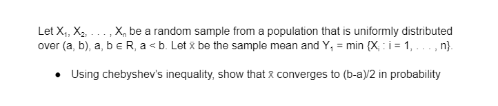 Let X,, X2, ..., X, be a random sample from a population that is uniformly distributed
over (a, b), a, b e R, a < b. Let x be the sample mean and Y, = min {X; : i = 1, ..., n}.
• Using chebyshev's inequality, show that x converges to (b-a)/2 in probability
