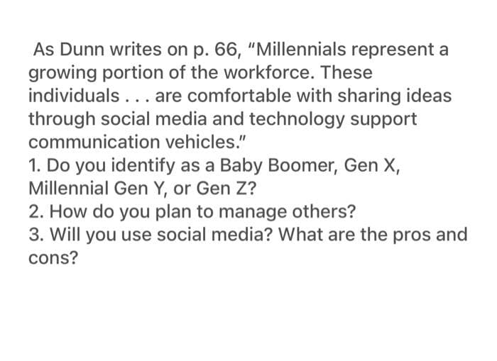 As Dunn writes on p. 66, "Millennials represent a
growing portion of the workforce. These
individuals... are comfortable with sharing ideas
through social media and technology support
communication vehicles."
1. Do you identify as a Baby Boomer, Gen X,
Millennial Gen Y, or Gen Z?
2. How do you plan to manage others?
3. Will you use social media? What are the pros and
cons?