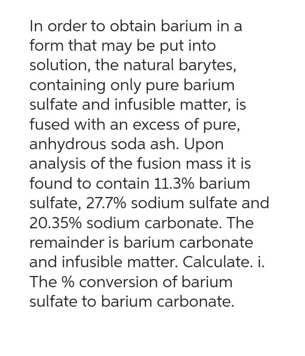 In order to obtain barium in a
form that may be put into
solution, the natural barytes,
containing only pure barium
sulfate and infusible matter, is
fused with an excess of pure,
anhydrous soda ash. Upon
analysis of the fusion mass it is
found to contain 11.3% barium
sulfate, 27.7% sodium sulfate and
20.35% sodium carbonate. The
remainder is barium carbonate
and infusible matter. Calculate. i.
The % conversion of barium
sulfate to barium carbonate.