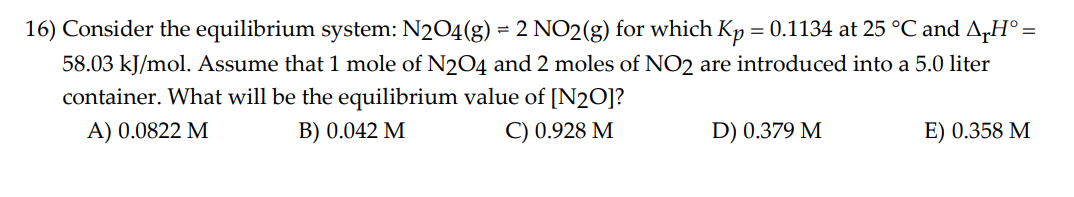 16) Consider the equilibrium system: N2O4(g) = 2 NO2(g) for which Kp = 0.1134 at 25 °C and AH° =
58.03 kJ/mol. Assume that 1 mole of N2O4 and 2 moles of NO2 are introduced into a 5.0 liter
container. What will be the equilibrium value of [N₂0]?
A) 0.0822 M
B) 0.042 M
C) 0.928 M
D) 0.379 M
E) 0.358 M