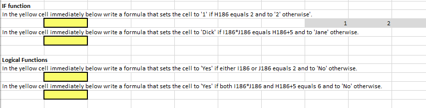 IF function
In the yellow cell immediately below write a formula that sets the cell to '1' if H186 equals 2 and to '2' otherwise'.
1
In the yellow cell immediately below write a formula that sets the cell to 'Dick' if 1186*1186 equals H186+5 and to 'Jane' otherwise.
Logical Functions
In the yellow cell immediately below write a formula that sets the cell to 'Yes' if either 1186 or J186 equals 2 and to 'No' otherwise.
In the yellow cell immediately below write a formula that sets the cell to 'Yes' if both 1186*J186 and H186+5 equals 6 and to 'No' otherwise.
2