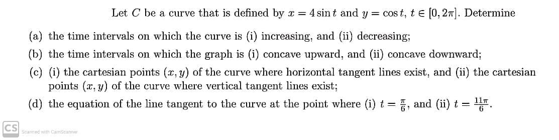 Let C be a curve that is defined by x = 4 sin t and y = cos t, t e [0, 27). Determine
(a) the time intervals on which the curve is (i) increasing, and (ii) decreasing;
(b) the time intervals on which the graph is (i) concave upward, and (ii) concave downward;
(c) (i) the cartesian points (x, y) of the curve where horizontal tangent lines exist, and (ii) the cartesian
points (x, y) of the curve where vertical tangent lines exist;
11T
(d) the equation of the line tangent to the curve at the point where (i) t =
, and (ii) t =
CS
Scanned with CamScarner
