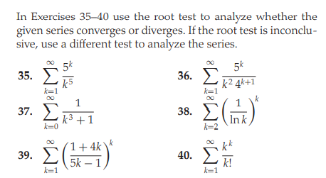 In Exercises 35-40 use the root test to analyze whether the
given series converges or diverges. If the root test is inconclu-
sive, use a different test to analyze the series.
5k
5k
36. E
k² 4k+1
35.
k=1
k
1
37. E
38. E
k³ +1
k=0
Ink
k=2
1+ 4k
k
kk
39. E
40.
5k – 1,
k=1
k!
k=1

