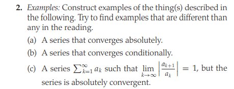 2. Examples: Construct examples of the thing(s) described in
the following. Try to find examples that are different than
any in the reading.
(a) A series that converges absolutely.
(b) A series that converges conditionally.
ak+1
(c) A series E ak such that lim
series is absolutely convergent.
1, but the
k00
