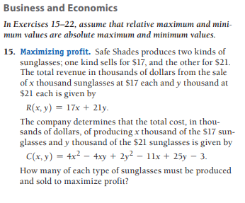Business and Economics
In Exercises 15-22, assume that relative maximum and mini-
mum values are absolute maximum and minimum values.
15. Maximizing profit. Safe Shades produces two kinds of
sunglasses; one kind sells for $17, and the other for $21.
The total revenue in thousands of dollars from the sale
of x thousand sunglasses at $17 each and y thousand at
$21 each is given by
R(x, y) = 17x + 21y.
The company determines that the total cost, in thou-
sands of dollars, of producing x thousand of the $17 sun-
glasses and y thousand of the $21 sunglasses is given by
C(x, y) = 4x2 – 4xy + 2y² – 11x + 25y – 3.
How many of each type of sunglasses must be produced
and sold to maximize profit?
