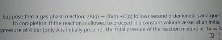Suppose that a gas phase reaction: 2A(g)2B(g) +C(g) follows second order kinetics and goes
to completion. If the reaction is allowed to proceed in a constant volume vessel at an initial
pressure of 4 bar (only A is initially present). The total pressure of the reaction mixture at t= oo is
