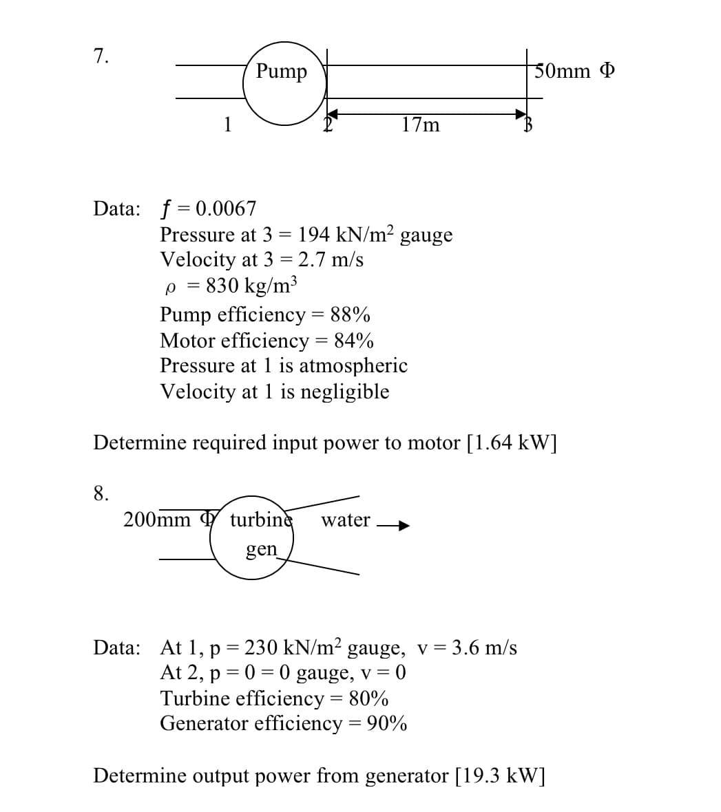 7.
Pump
50mm Þ
17m
Data: f = 0.0067
Pressure at 3 = 194 kN/m² gauge
Velocity at 3 = 2.7 m/s
p = 830 kg/m³
Pump efficiency = 88%
Motor efficiency = 84%
Pressure at 1 is atmospheric
Velocity at 1 is negligible
Determine required input power to motor [1.64 kW]
8.
200mm turbine
water
gen
Data: At 1, p = 230 kN/m² gauge, v =
At 2, p = 0 = 0 gauge, v = 0
Turbine efficiency = 80%
Generator efficiency = 90%
3.6 m/s
%3D
Determine output power from generator [19.3 kW]
