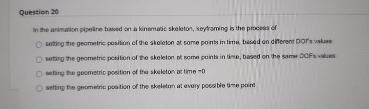 Question 20
In the animation pipeline based on a kinematic skeleton, keyframing is the process of
setting the geometric position of the skeleton at some points in time, based on different DOFS values
setting the geometric position of the skeleton at some points in time, based on the same DOFS values
setting the geometric position of the skeleton at time =0
setting the geometric position of the skeleton at every possible time point
