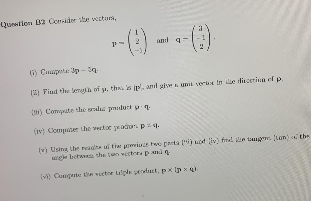 Question B2 Consider the vectors,
3
p=
and q=
2
(i) Compute 3p - 5q.
(ii) Find the length of p,
that is p, and give a unit vector in the direction of p.
(iii) Compute the scalar product p.q.
(iv) Computer the vector product px q.
(v) Using the results of the previous two parts (iii) and (iv) find the tangent (tan) of the
angle between the two vectors p and q.
(vi) Compute the vector triple product, px (px q).