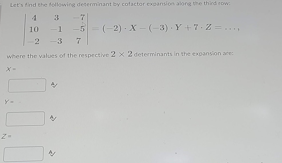 Let's find the following determinant by cofactor expansion along the third row:
4
3
-7
-1
-5 = (-2) · X – (-3) · Y + 7·Z = ..
10
.)
-2
ー3
7
where the values of the respective 2 × 2 determinants in the expansion are:
X =
Y = .
A/
Z =
