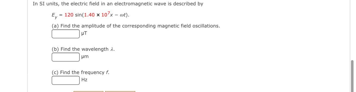 In SI units, the electric field in an electromagnetic wave is described by
E,
= 120 sin(1.40 × 10´x – wt).
(a) Find the amplitude of the corresponding magnetic field oscillations.
HT
(b) Find the wavelength 2.
um
(c) Find the frequency f.
Hz
