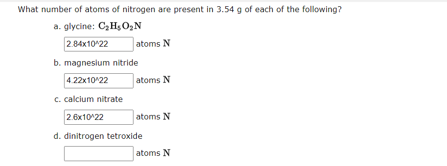 What number of atoms of nitrogen are present in 3.54 g of each of the following?
a. glycine: C2H5 O2N
2.84x10^22
atoms N
b. magnesium nitride
4.22x10^22
atoms N
c. calcium nitrate
2.6x10^22
atoms N
d. dinitrogen tetroxide
atoms N
