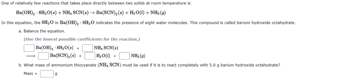 One of relatively few reactions that takes place directly between two solids at room temperature is
Ba(OH), · 8H20(s) + NH4 SCN(s)
Ba(SCN),(8) + H2O(1) + NH3 (9)
In this equation, the 8H2O in Ba(OH), · 8H2O indicates the presence of eight water molecules. This compound is called barium hydroxide octahydrate.
a. Balance the equation.
(Use the lowest possible coefficients for the reaction.)
NH4 SCN(s)
Ba(OH), · 8H2O(s) +
Ba(SCN), (s) +
H20(1) +
NH3 (g)
b. What mass of ammonium thiocyanate (NH4 SCN) must be used if it is to react completely with 5.0 g barium hydroxide octahydrate?
Mass =
g
