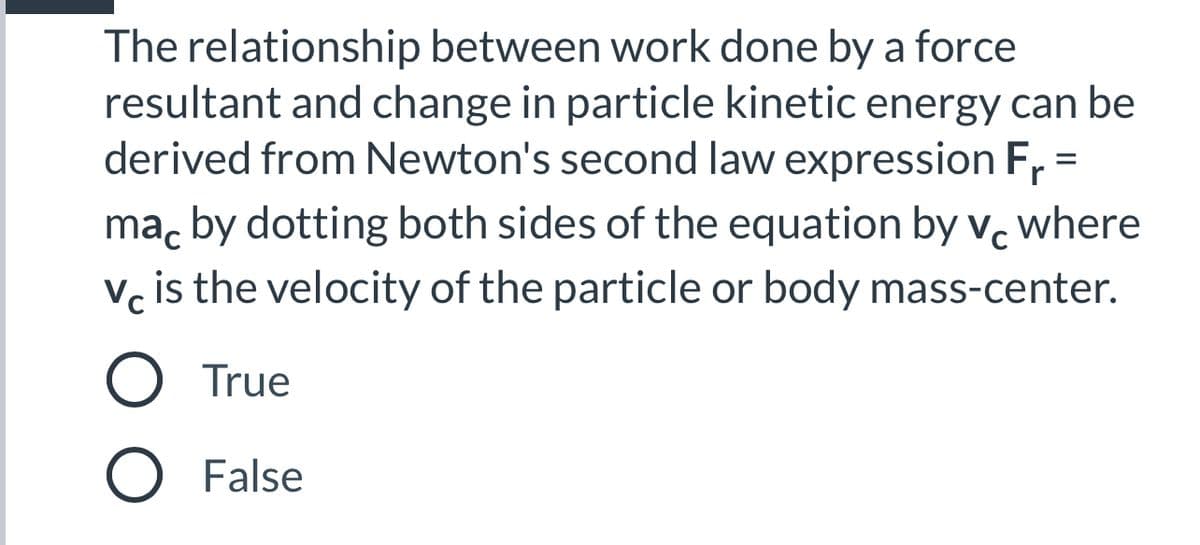 The relationship between work done by a force
resultant and change in particle kinetic energy can be
derived from Newton's second law expression Fr =
where
ma, by dotting both sides of the equation by v.
V, is the velocity of the particle or body mass-center.
O True
O False
