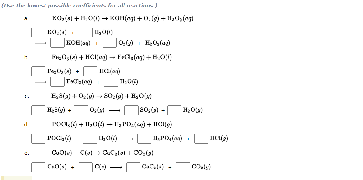 (Use the lowest possible coefficients for all reactions.)
КОо (8) + HәО() -> коН(ад) + О»(9) + HәО,(aд)
а.
KO2(s) +
H2O(1)
кОН(ад) +
O2 (9) + H2O2(ag)
b.
Fez03(3) + HCI(ag) -ъ FeCl3(aq) + Н,О()
Fe2O3 (s) +
HCl(aq)
FeCl3 (aq) +
H2O(1)
H2 S(g) + O2 (9) → SO2(9) + H20(9)
С.
H2S(g) +
O2 (9)
SO2 (9)
H2O(g)
+
d.
РОСis (1) + H2О() — H;РО,(аgд) + HCІ(9)
РОСis(1) +
H2O(1)
H3PO4(ag) +
HC1(9)
CаО(:) + C(:) —> CаC2 (8) + CO2(9)
е.
Сао(s) +
C(s)
CaC2 (s)
CO2 (9)
