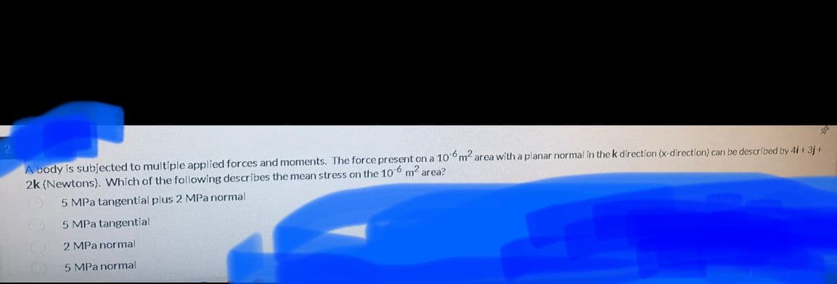 A body is subjected to multiple applied forces and moments. The force present on a 10m2 area with a planar normal in the k direction (x-direction) can be described by 4i + 3j +
2k (Newtons). Which of the following describes the mean stress on the 106 m? area?
5 MPa tangential plus 2 MPa normal
5 MPa tangential
2 MPa normal
5 MPa normal
