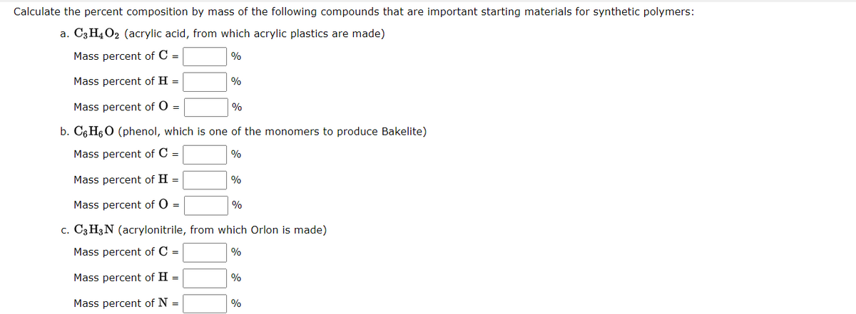 Calculate the percent composition by mass of the following compounds that are important starting materials for synthetic polymers:
a. C3H4O2 (acrylic acid, from which acrylic plastics are made)
Mass percent of C =
%
Mass percent of H =
%
Mass percent of O =
%
b. C6 H6O (phenol, which is one of the monomers to produce Bakelite)
Mass percent of C =
%
Mass percent of H =
%
Mass percent of O =
%
c. C3 H3N (acrylonitrile, from which Orlon is made)
Mass percent of C =
Mass percent of H =
%
Mass percent of N =
%
