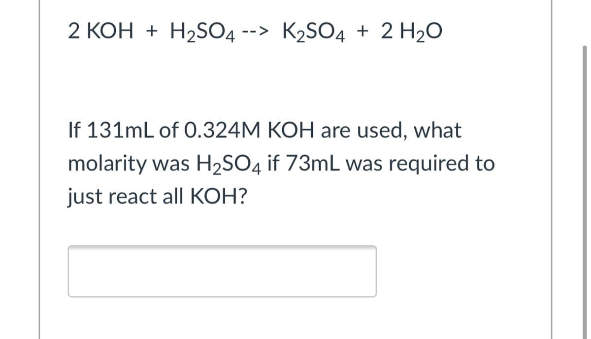 2 КОН + Н2SO4
--> K2SO4 + 2 H2O
If 131mL of 0.324M KOH are used, what
molarity was H2SO4 if 73mL was required to
just react all KOH?
