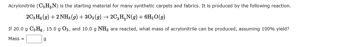 Acrylonitrile (C3H3N) is the starting material for many synthetic carpets and fabrics. It is produced by the following reaction.
2C3He (9) + 2 NH3 (9) + 302 (9) → 2C,H,N(g) + 6H2O(g)
If 20.0 g C3 H6 , 15.0 g O2, and 10.0 g NH3 are reacted, what mass of acrylonitrile can be produced, assuming 100% yield?
Mass =
g
