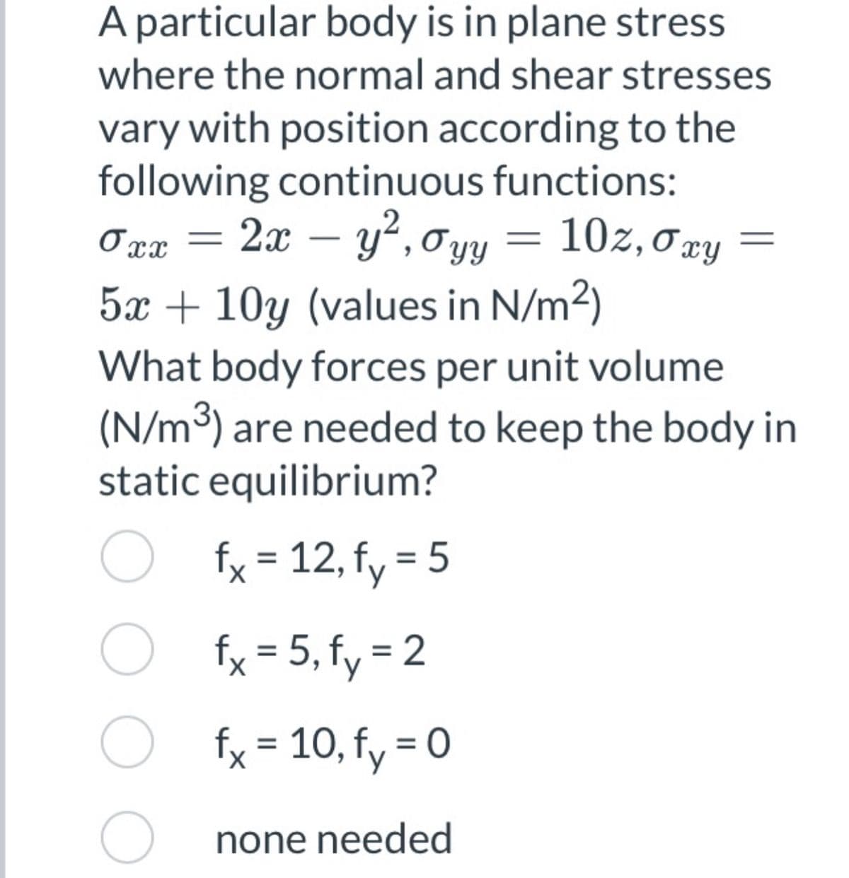 A particular body is in plane stress
where the normal and shear stresses
vary with position according to the
following continuous functions:
2x – y², 0yy = 10z,0xy
5x + 10y (values in N/m2)
Oxx
What body forces per unit volume
(N/m³) are needed to keep the body in
static equilibrium?
O fx = 12, fy = 5
%D
fx = 5, fy = 2
O fx = 10, fy = 0
O none needed
