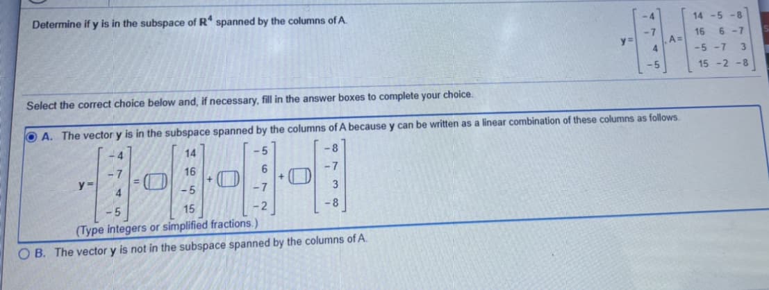 Determine if y is in the subspace of R spanned by the columns of A.
14 -5 -8
-7
A =
6 -7
16
y%3D
-5 -7
3.
-5
15 -2 -8
Select the correct choice below and, if necessary, fill in the answer boxes to complete your choice.
O A. The vector y is in the subspace spanned by the columns of A because y can be written as a linear combination of these columns as follows.
14
-5
-8
16
-7
- 5
- 7
3
15
- 2
-8
(Type integers or simplified fractions.)
O B. The vector y is not in the subspace spanned by the columns of A.
