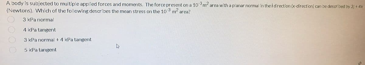 A body is subjected to multiple applied forces and monments. The force present on a 10m2 area with a planar normal in the i direction (x-direction) can be described by 3j + 4k
(Newtons). Which of the following describes the mean stress on the 103 m2 area?
3 kPa normal
4 kPa tangent
3 kPa normal + 4 kPa tangent
5 kPa tangent
