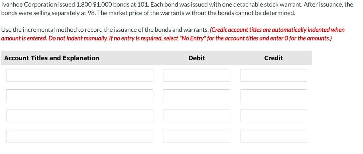 Ivanhoe Corporation issued 1,800 $1,000 bonds at 101. Each bond was issued with one detachable stock warrant. After issuance, the
bonds were selling separately at 98. The market price of the warrants without the bonds cannot be determined.
Use the incremental method to record the issuance of the bonds and warrants. (Credit account titles are automatically indented when
amount is entered. Do not indent manually. If no entry is required, select "No Entry" for the account titles and enter O for the amounts.)
Account Titles and Explanation
Debit
Credit
