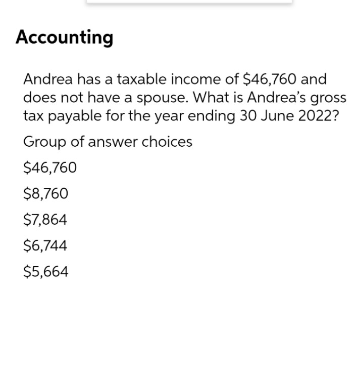 Accounting
Andrea has a taxable income of $46,760 and
does not have a spouse. What is Andrea's gross
tax payable for the year ending 30 June 2022?
Group of answer choices
$46,760
$8,760
$7,864
$6,744
$5,664
