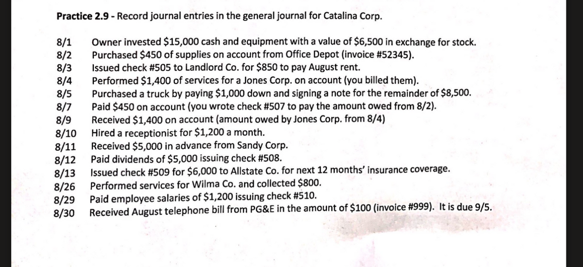 Practice 2.9 - Record journal entries in the general journal for Catalina Corp.
8/1
8/2
8/3
8/4
8/5
8/7
8/9
8/10
8/11
8/12
8/13
8/26
8/29
8/30
Owner invested $15,000 cash and equipment with a value of $6,500 in exchange for stock.
Purchased $450 of supplies on account from Office Depot (invoice #52345).
Issued check #505 to Landlord Co. for $850 to pay August rent.
Performed $1,400 of services for a Jones Corp. on account (you billed them).
Purchased a truck by paying $1,000 down and signing a note for the remainder of $8,500.
Paid $450 on account (you wrote check #507 to pay the amount owed from 8/2).
Received $1,400 on account (amount owed by Jones Corp. from 8/4)
Hired a receptionist for $1,200 a month.
Received $5,000 in advance from Sandy Corp.
Paid dividends of $5,000 issuing check #508.
Issued check #509 for $6,000 to Allstate Co. for next 12 months' insurance coverage.
Performed services for Wilma Co. and collected $800.
Paid employee salaries of $1,200 issuing check #510.
Received August telephone bill from PG&E in the amount of $100 (invoice #999). It is due 9/5.
