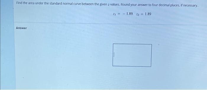 Find the area under the standard normal curve between the given z-values. Round your answer to four decimal places, if necessary.
Z1 = - 1.89, z2 = 1.89
Answer
