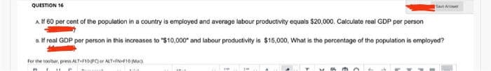 QUESTION 16
Sat Aroer
A. If 60 per cent of the population in a country is employed and average labour productivity equals $20,000. Calculate real GDP per person
a. If real GDP por person in this incroases to "$10,000" and labour productivity is $15,000, What is the percentage of the population is employed?
for the tooher, pres ATIFIOer ALTfNFI0 Mac
