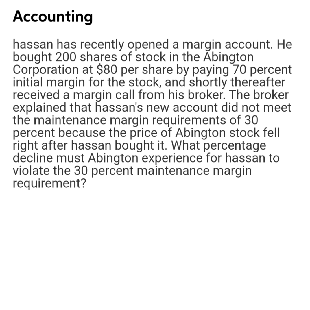 Accounting
hassan has recently opened a margin account. He
bought 200 shares of stock in the Abington
Corporation at $80 per share by paying 70 percent
initial margin for the stock, and shortly thereafter
received a margin call from his broker. The broker
explained that hassan's new account did not meet
the maintenance margin requirements of 30
percent because the price of Abington stock fell
right after hassan bought it. What percentage
decline must Abington experience for hassan to
violate the 30 percent maintenance margin
requirement?
