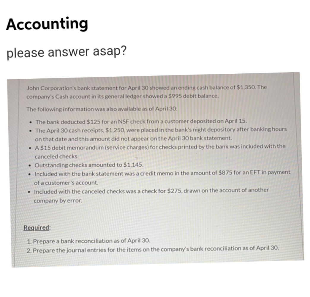 Accounting
please answer asap?
John Corporation's bank statement for April 30 showed an ending cash balance of $1,350. The
company's Cash account in its general ledger showed a $995 debit balance.
The following information was also available as of April 30:
• The bank deducted $125 for an NSF check from a customer deposited on April 15.
• The April 30 cash receipts, $1,250, were placed in the bank's night depository after banking hours
on that date and this amount did not appear on the April 30 bank statement.
• A$15 debit memorandum (service charges) for checks printed by the bank was included with the
canceled checks.
• Outstanding checks amounted to $1,145.
• Included with the bank statement was a credit memo in the amount of $875 for an EFT in payment
of a customer's account.
• Included with the canceled checks was a check for $275, drawn on the account of another
company by error.
Required:
1. Prepare a bank reconciliation as of April 30.
2. Prepare the journal entries for the items on the company's bank reconciliation as of April 30.
