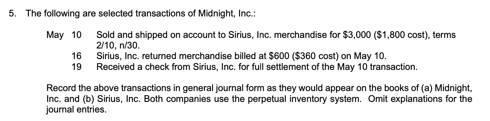 The following are selected transactions of Midnight, Inc.:
Sold and shipped on account to Sirius, Inc. merchandise for $3,000 ($1,800 cost), terms
2/10, n/30.
Sirius, Inc. returned merchandise billed at $600 ($360 cost) on May 10.
Received a check from Sirius, Inc. for full settlement of the May 10 transaction.
May 10
16
19
Record the above transactions in general journal form as they would appear on the books of (a) Midnight,
Inc. and (b) Sirius, Inc. Both companies use the perpetual inventory system. Omit explanations for the
journal entries.
