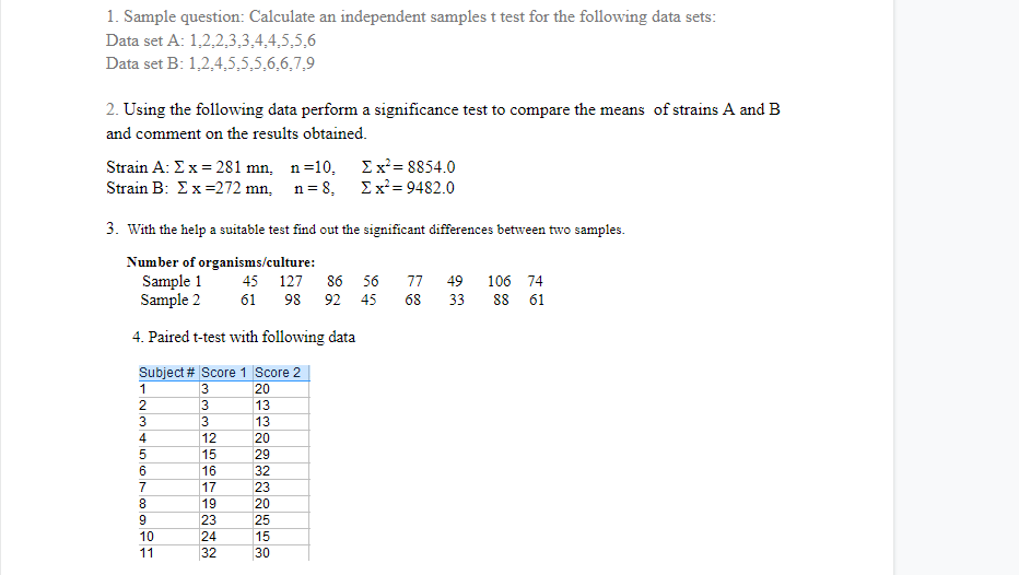 1. Sample question: Calculate an independent samples t test for the following data sets:
Data set A: 1,2,2,3,3,4,4,5,5,6
Data set B: 1,2,4,5,5,5,6,6,7,9
2. Using the following data perform a significance test to compare the means of strains A and B
and comment on the results obtained.
Strain A: Ex = 281 mn, n=10,
Ex'= 8854.0
Σ= 9482.0
Strain B: Ex=272 mn, n= 8,
3. With the help a suitable test find out the significant differences between two samples.
Number of organisms/culture:
Sample 1
Sample 2
45 127
86
56
77
49
106 74
61
98
92 45
68
33
88
61
4. Paired t-test with following data
Subject # Score 1 Score 2
3
20
2
3
13
3
3
13
4
12
20
15
29
16
32
7
17
23
8
19
20
9
23
25
10
24
15
11
32
30
