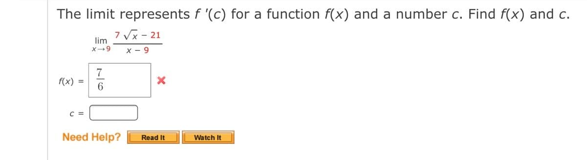 The limit represents f '(c) for a function f(x) and a number c. Find f(x) and c.
7 Vx - 21
lim
X-9
х — 9
f(x) =
6.
C =
Need Help?
Read It
Watch It
