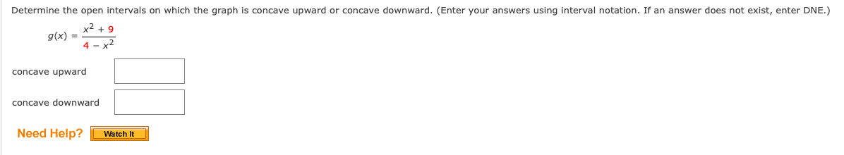 Determine the open intervals on which the graph is concave upward or concave downward. (Enter your answers using interval notation. If an answer does not exist, enter DNE.)
y2
g(x) =
+ 9
4 - x2
concave upward
concave downward
Need Help?
Watch It
