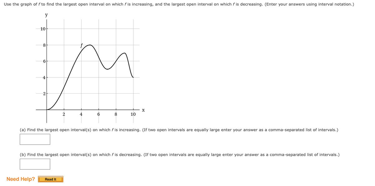 Use the graph of f to find the largest open interval on which f is increasing, and the largest open interval on which f is decreasing. (Enter your answers using interval notation.)
y
10
8
6
6
8
10
(a) Find the largest open interval(s) on which f is increasing. (If two open intervals are equally large enter your answer as a comma-separated list of intervals.)
(b) Find the largest open interval(s) on which f is decreasing. (If two open intervals are equally large enter your answer as a comma-separated list of intervals.)
Need Help?
Read It

