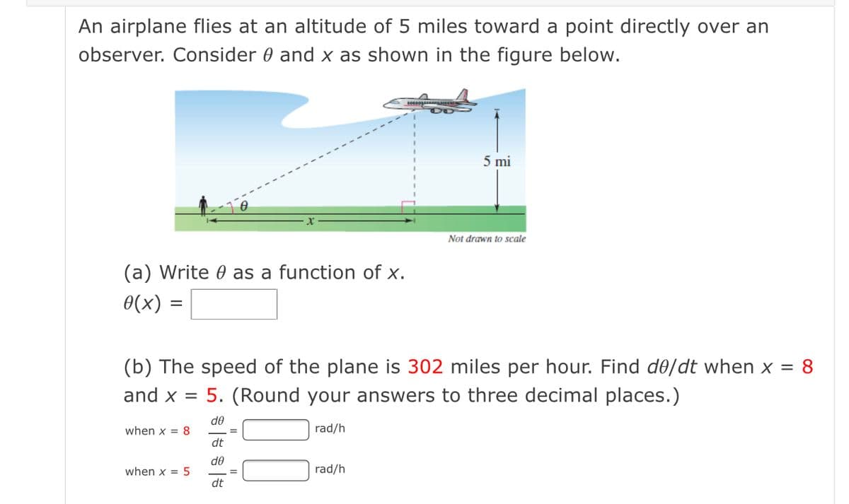 An airplane flies at an altitude of 5 miles toward a point directly over an
observer. Consider 0 and x as shown in the figure below.
5 mi
Not drawn to scale
(a) Write 0 as a function of x.
0(x)
(b) The speed of the plane is 302 miles per hour. Find d0/dt when x = 8
and x = 5. (Round your answers to three decimal places.)
de
when x = 8
rad/h
dt
de
when x = 5
rad/h
dt
