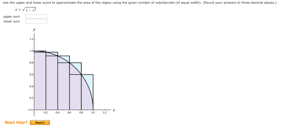 Use the upper and lower sums to approximate the area of the region using the given number of subintervals (of equal width). (Round your answers to three decimal places.)
y = V1- 2
upper sum
lower sum
y
1.2
1.0
0.8
0.6
0.4
0.2
0.2
0.4
0.6
0.8
1.0
1.2
Need Help?
Read It
