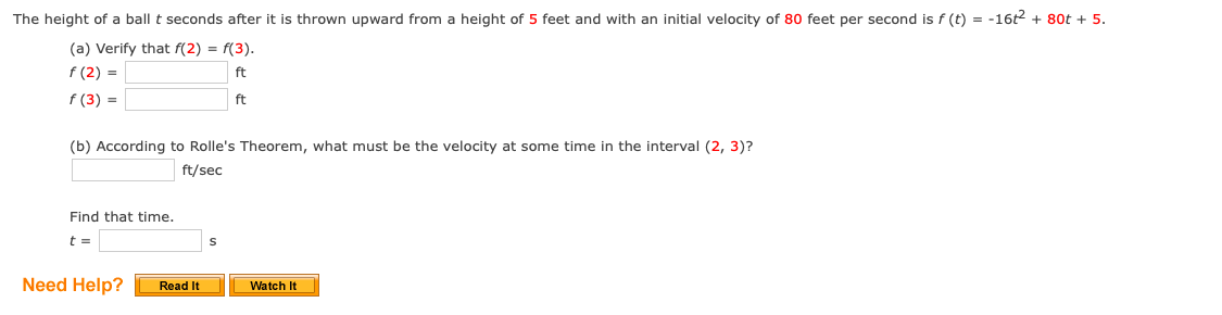 The height of a ball t seconds after it is thrown upward from a height of 5 feet and with an initial velocity of 80 feet per second is f (t) = -16t2 + 80t + 5.
(a) Verify that f(2) = f(3).
f (2) =
ft
f (3) =
ft
(b) According to Rolle's Theorem, what must be the velocity at some time in the interval (2, 3)?
ft/sec
Find that time.
t =
Need Help?
Watch It
Read It
