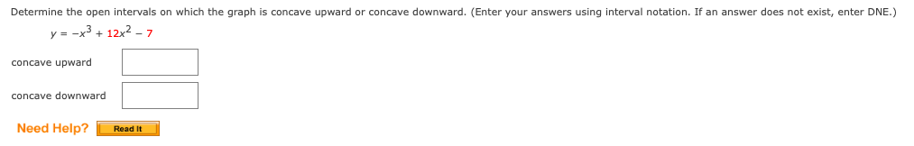 Determine the open intervals on which the graph is concave upward or concave downward. (Enter your answers using interval notation. If an answer does not exist, enter DNE.)
y = -x3 + 12x2 - 7
concave upward
concave downward
Need Help?
Read It
