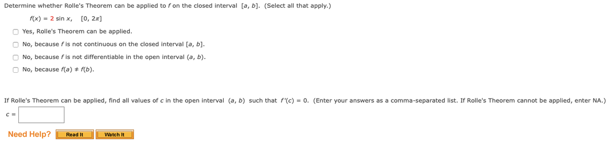 Determine whether Rolle's Theorem can be applied to f on the closed interval [a, b]. (Select all that apply.)
f(x) = 2 sin x, [0, 27]
O Yes, Rolle's Theorem can be applied.
O No, because f is not continuous on the closed interval [a, b].
O No, because f is not differentiable in the open interval (a, b).
O No, because f(a) + f(b).
If Rolle's Theorem can be applied, find all values of c in the open interval (a, b) such that f'(c) = 0. (Enter your answers as a comma-separated list. If Rolle's Theorem cannot be applied, enter NA.)
C =
Need Help?
Read It
Watch It
